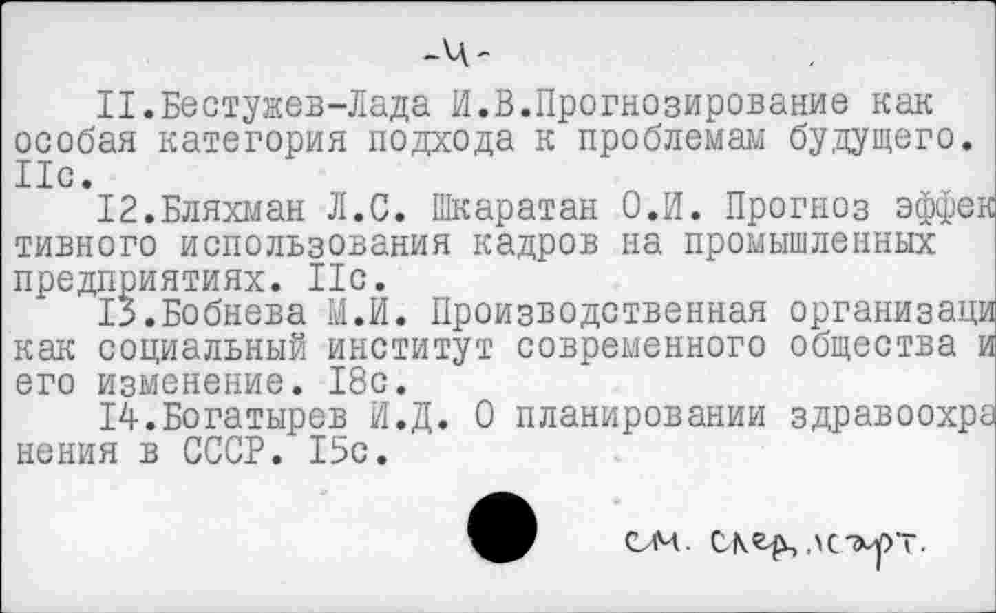 ﻿-Ч-
11.	Бестужев-Лада И.В.Прогнозирование как особая категория подхода к проблемам будущего. Ис.
12.	Бляхман Л.С. Шкаратан О.И. Прогноз эффек тивного использования кадров на промышленных предприятиях. Ис.
В.Бобнева М.й. Производственная организаци как социальный институт современного общества и его изменение. 18с.
14.Богатырев И.Д. О планировании здравоохра нения в СССР. 15с.
ом. ЛСМ/УТ.